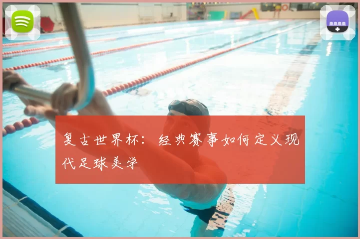 复古世界杯:经典赛事如何定义现代足球美学