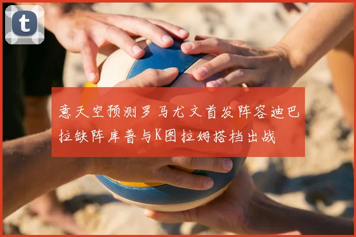 意天空预测罗马尤文首发阵容迪巴拉缺阵库普与K图拉姆搭档出战