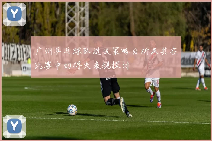 广州乒乓球队进攻策略分析及其在比赛中的得失表现探讨